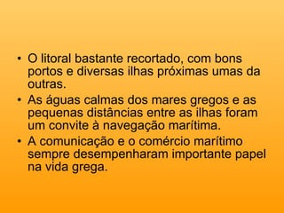 O litoral bastante recortado, com bons portos e diversas ilhas próximas umas da outras. As águas calmas dos mares gregos e as pequenas distâncias entre as ilhas foram um convite à navegação marítima.  A comunicação e o comércio marítimo sempre desempenharam importante papel na vida grega.  