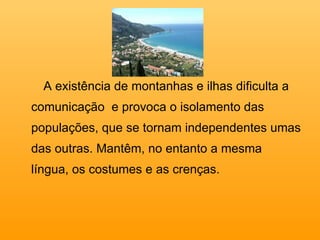 A existência de montanhas e ilhas dificulta a comunicação  e provoca o isolamento das populações, que se tornam independentes umas das outras. Mantêm, no entanto a mesma língua, os costumes e as crenças. 