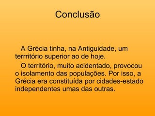 Conclusão A Grécia tinha, na Antiguidade, um terrritório superior ao de hoje. O território, muito acidentado, provocou o isolamento das populações. Por isso, a Grécia era constituída por cidades-estado independentes umas das outras.  