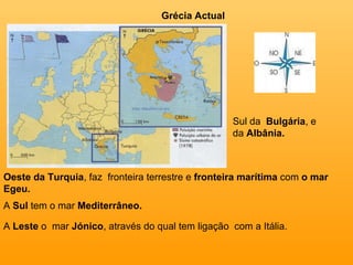 Grécia Actual Sul da  Bulgária , e da  Albânia. Oeste da Turquia , faz  fronteira terrestre e  fronteira marítima  com  o mar Egeu. A  Sul  tem o mar  Mediterrâneo. A  Leste  o  mar  Jónico , através do qual tem ligação  com a Itália. 