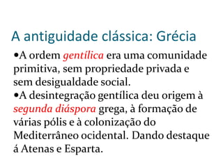 A antiguidade clássica: Grécia
A ordem gentílica era uma comunidade
primitiva, sem propriedade privada e
sem desigualdade social.
A desintegração gentílica deu origem à
segunda diáspora grega, à formação de
várias pólis e à colonização do
Mediterrâneo ocidental. Dando destaque
á Atenas e Esparta.
 