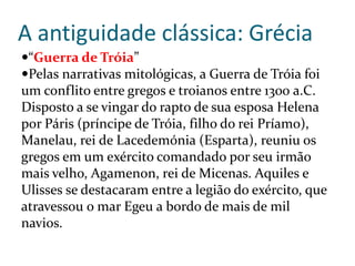 A antiguidade clássica: Grécia
“Guerra de Tróia”
Pelas narrativas mitológicas, a Guerra de Tróia foi
um conflito entre gregos e troianos entre 1300 a.C.
Disposto a se vingar do rapto de sua esposa Helena
por Páris (príncipe de Tróia, filho do rei Príamo),
Manelau, rei de Lacedemónia (Esparta), reuniu os
gregos em um exército comandado por seu irmão
mais velho, Agamenon, rei de Micenas. Aquiles e
Ulisses se destacaram entre a legião do exército, que
atravessou o mar Egeu a bordo de mais de mil
navios.
 