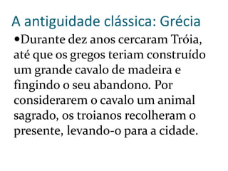 A antiguidade clássica: Grécia
Durante dez anos cercaram Tróia,
até que os gregos teriam construído
um grande cavalo de madeira e
fingindo o seu abandono. Por
considerarem o cavalo um animal
sagrado, os troianos recolheram o
presente, levando-o para a cidade.
 