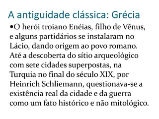 A antiguidade clássica: Grécia
O herói troiano Enéias, filho de Vênus,
e alguns partidários se instalaram no
Lácio, dando origem ao povo romano.
Até a descoberta do sítio arqueológico
com sete cidades superpostas, na
Turquia no final do século XIX, por
Heinrich Schliemann, questionava-se a
existência real da cidade e da guerra
como um fato histórico e não mitológico.
 