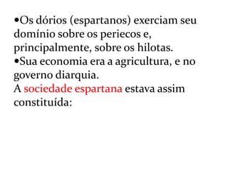 Os dórios (espartanos) exerciam seu
domínio sobre os periecos e,
principalmente, sobre os hilotas.
Sua economia era a agricultura, e no
governo diarquia.
A sociedade espartana estava assim
constituída:
 