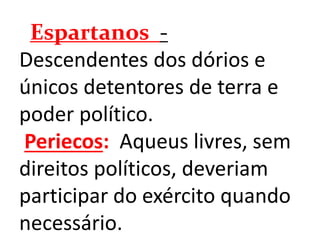 Espartanos -
Descendentes dos dórios e
únicos detentores de terra e
poder político.
Periecos: Aqueus livres, sem
direitos políticos, deveriam
participar do exército quando
necessário.
 