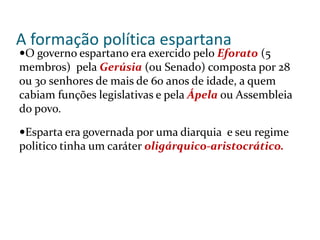 A formação política espartana
O governo espartano era exercido pelo Eforato (5
membros) pela Gerúsia (ou Senado) composta por 28
ou 30 senhores de mais de 60 anos de idade, a quem
cabiam funções legislativas e pela Ápela ou Assembleia
do povo.
Esparta era governada por uma diarquia e seu regime
politico tinha um caráter oligárquico-aristocrático.
 