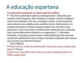 A educação espartana
A educação espartana era basicamente militar.
 “Das letras aprendiam apenas o indispensável; toda educação
restante dizia respeito a bem obedecer a ordens, resistir a fadigas e
vencer em combates. Por isso, ao chegar a idade, a exercitação era
mais extensa; seus cabelos eram cortados rente e habituavam-se a
marchar descalços e a brincar quase sempre nus. Aos doze anos
passavam a viver sem túnica, recebiam um manto por ano, andavam
sujos, desconhecendo os banhos e os unguentos (...) Dormiam
reunidos, em grupos ou por turmas, sobre palhas que eles mesmos
ajuntavam, quebrando com as mãos e sem facas as pontas dos caniços
que crescem nas ribas do Eurotas.”
(PLUTARCO)
“É belo morrer, caído na primeira fila, como bravo que combate pela
pátria”. (Tirteu)
“espero que meu filho volte com seu escudo ou deitado sobre ele”
(Mães espartanas)
 