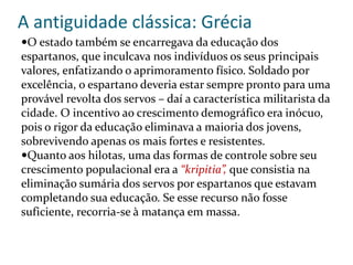 A antiguidade clássica: Grécia
O estado também se encarregava da educação dos
espartanos, que inculcava nos indivíduos os seus principais
valores, enfatizando o aprimoramento físico. Soldado por
excelência, o espartano deveria estar sempre pronto para uma
provável revolta dos servos – daí a característica militarista da
cidade. O incentivo ao crescimento demográfico era inócuo,
pois o rigor da educação eliminava a maioria dos jovens,
sobrevivendo apenas os mais fortes e resistentes.
Quanto aos hilotas, uma das formas de controle sobre seu
crescimento populacional era a “kripitia”, que consistia na
eliminação sumária dos servos por espartanos que estavam
completando sua educação. Se esse recurso não fosse
suficiente, recorria-se à matança em massa.
 