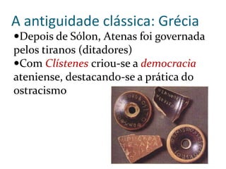 A antiguidade clássica: Grécia
Depois de Sólon, Atenas foi governada
pelos tiranos (ditadores)
Com Clístenes criou-se a democracia
ateniense, destacando-se a prática do
ostracismo
 