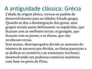 A antiguidade clássica: Grécia
Cidade de origem jônica, tornou-se padrão de
desenvolvimento para as cidades-Estado gregas.
Quando se deu a desintegração dos genos, seus
grupos sociais assim delinearam: os eupátridas, que
ficaram com as melhores terras; os georgóis, que
ficaram com as piores; e os thetas, que não
receberam terras.
Sem posses, desempregados devido ao aumento do
número de escravos por dívidas, os thetas passaram a
se dedicar ao comércio e ao artesanato (technay),
desenvolvendo um poderoso comércio marítimo,
com base no porto de Pireu.
 