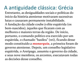 A antiguidade clássica: Grécia
Entretanto, as desigualdades sociais e políticas do
início da história ateniense motivaram sucessivas
lutas e causaram permanente instabilidade.
A fundação da cidade coube à elite eupátrida (os
bem-nascidos), àqueles que ficaram com as
melhores e maiores terras da região. De início,
portanto, o comando político era exercido por um
eupátrida, o chamado “basileu” (rei), ficando desse
modo constituído a monarquia, a primeira foram de
governo ateniense. Depois, um conselho legislativo
eupátrida, o Areópago, assumiu o governo da cidade,
e seus nove membros, os arcontes, executavam todas
as decisões desse conselho.
 