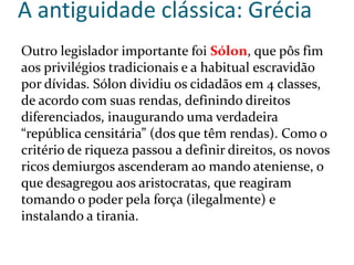 A antiguidade clássica: Grécia
Outro legislador importante foi Sólon, que pôs fim
aos privilégios tradicionais e a habitual escravidão
por dívidas. Sólon dividiu os cidadãos em 4 classes,
de acordo com suas rendas, definindo direitos
diferenciados, inaugurando uma verdadeira
“república censitária” (dos que têm rendas). Como o
critério de riqueza passou a definir direitos, os novos
ricos demiurgos ascenderam ao mando ateniense, o
que desagregou aos aristocratas, que reagiram
tomando o poder pela força (ilegalmente) e
instalando a tirania.
 