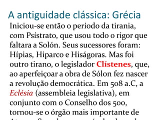 A antiguidade clássica: Grécia
Iniciou-se então o período da tirania,
com Psístrato, que usou todo o rigor que
faltara a Solón. Seus sucessores foram:
Hípias, Hiparco e Hiságoras. Mas foi
outro tirano, o legislador Clístenes, que,
ao aperfeiçoar a obra de Sólon fez nascer
a revolução democrática. Em 508 a.C, a
Eclésia (assembleia legislativa), em
conjunto com o Conselho dos 500,
tornou-se o órgão mais importante de
 