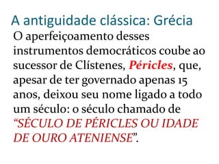 A antiguidade clássica: Grécia
O aperfeiçoamento desses
instrumentos democráticos coube ao
sucessor de Clístenes, Péricles, que,
apesar de ter governado apenas 15
anos, deixou seu nome ligado a todo
um século: o século chamado de
“SÉCULO DE PÉRICLES OU IDADE
DE OURO ATENIENSE”.
 