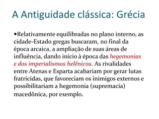 A Antiguidade clássica: Grécia
Relativamente equilibradas no plano interno, as
cidade-Estado gregas buscaram, no final da
época arcaica, a ampliação de suas áreas de
influência, dando início à época das hegemonias
e dos imperialismos helênicos. As rivalidades
entre Atenas e Esparta acabariam por gerar lutas
fratricidas, que favoreciam os inimigos externos e
possibilitariam a hegemonia (supremacia)
macedônica, por exemplo.
 