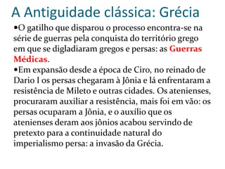 A Antiguidade clássica: Grécia
O gatilho que disparou o processo encontra-se na
série de guerras pela conquista do território grego
em que se digladiaram gregos e persas: as Guerras
Médicas.
Em expansão desde a época de Ciro, no reinado de
Dario I os persas chegaram à Jônia e lá enfrentaram a
resistência de Mileto e outras cidades. Os atenienses,
procuraram auxiliar a resistência, mais foi em vão: os
persas ocuparam a Jônia, e o auxílio que os
atenienses deram aos jônios acabou servindo de
pretexto para a continuidade natural do
imperialismo persa: a invasão da Grécia.
 