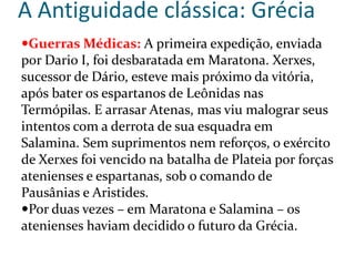 A Antiguidade clássica: Grécia
Guerras Médicas: A primeira expedição, enviada
por Dario I, foi desbaratada em Maratona. Xerxes,
sucessor de Dário, esteve mais próximo da vitória,
após bater os espartanos de Leônidas nas
Termópilas. E arrasar Atenas, mas viu malograr seus
intentos com a derrota de sua esquadra em
Salamina. Sem suprimentos nem reforços, o exército
de Xerxes foi vencido na batalha de Plateia por forças
atenienses e espartanas, sob o comando de
Pausânias e Aristides.
Por duas vezes – em Maratona e Salamina – os
atenienses haviam decidido o futuro da Grécia.
 