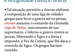 A Antiguidade clássica: Grécia
Tal situação permitiu a Atenas elaborar
a composição de uma liga de cidades
gregas para levar a guerra até os persas.
Atenas assumiu o comando da chamada
Liga de Delos, instrumento de sua
supremacia, e liderou a guerra contra os
persas, libertando o Egeu e a Jônia e
impondo, a Paz de Címon, que lhe dava o
controle do Egeu. Os gregos haviam
vencido.
 