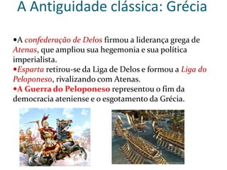A Antiguidade clássica: Grécia
A confederação de Delos firmou a liderança grega de
Atenas, que ampliou sua hegemonia e sua política
imperialista.
Esparta retirou-se da Liga de Delos e formou a Liga do
Peloponeso, rivalizando com Atenas.
A Guerra do Peloponeso representou o fim da
democracia ateniense e o esgotamento da Grécia.
 