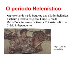 O período Helenístico
Aproveitando-se da fraqueza das cidades helênicas,
e sob um pretexto religioso, Filipe II, rei da
Macedônia, interveio na Grécia. Foi assim o fim da
Grécia independente.
Filipe II, rei da
Macedônia
 