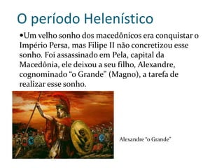 O período Helenístico
Um velho sonho dos macedônicos era conquistar o
Império Persa, mas Filipe II não concretizou esse
sonho. Foi assassinado em Pela, capital da
Macedônia, ele deixou a seu filho, Alexandre,
cognominado “o Grande” (Magno), a tarefa de
realizar esse sonho.
Alexandre “o Grande”
 