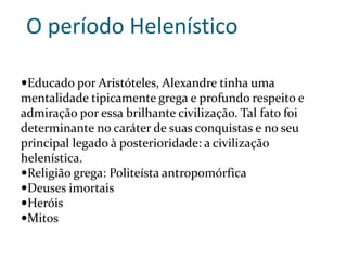 O período Helenístico
Educado por Aristóteles, Alexandre tinha uma
mentalidade tipicamente grega e profundo respeito e
admiração por essa brilhante civilização. Tal fato foi
determinante no caráter de suas conquistas e no seu
principal legado à posterioridade: a civilização
helenística.
Religião grega: Politeísta antropomórfica
Deuses imortais
Heróis
Mitos
 