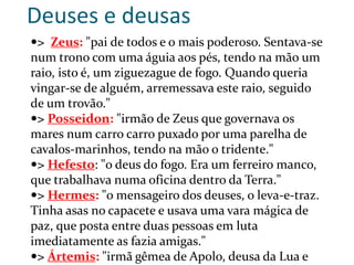 Deuses e deusas
> Zeus: "pai de todos e o mais poderoso. Sentava-se
num trono com uma águia aos pés, tendo na mão um
raio, isto é, um ziguezague de fogo. Quando queria
vingar-se de alguém, arremessava este raio, seguido
de um trovão."
> Posseidon: "irmão de Zeus que governava os
mares num carro carro puxado por uma parelha de
cavalos-marinhos, tendo na mão o tridente."
> Hefesto: "o deus do fogo. Era um ferreiro manco,
que trabalhava numa oficina dentro da Terra."
> Hermes: "o mensageiro dos deuses, o leva-e-traz.
Tinha asas no capacete e usava uma vara mágica de
paz, que posta entre duas pessoas em luta
imediatamente as fazia amigas."
> Ártemis: "irmã gêmea de Apolo, deusa da Lua e
 