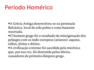 Período Homérico
A Grécia Antiga desenvolveu-se na península
Balcânica, local de solo pobre e costa bastante
recortada.
O homem grego foi o resultado da miscigenação dos
pelasgos com os indo-europeus (arianos): aqueus,
eólios, jônios e dórios.
A civilização cretense foi sucedida pela micênica
que, por sua vez, foi destruída pelos dórios,
causadores da primeira diáspora grega.
 