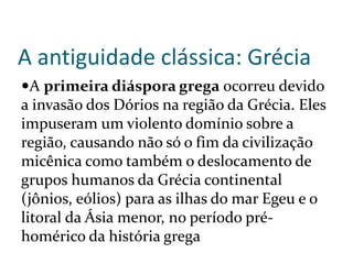 A antiguidade clássica: Grécia
A primeira diáspora grega ocorreu devido
a invasão dos Dórios na região da Grécia. Eles
impuseram um violento domínio sobre a
região, causando não só o fim da civilização
micênica como também o deslocamento de
grupos humanos da Grécia continental
(jônios, eólios) para as ilhas do mar Egeu e o
litoral da Ásia menor, no período pré-
homérico da história grega
 