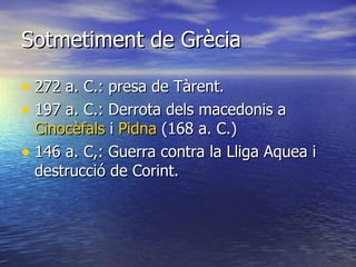 Sotmetiment de Grècia 272 a. C.: presa de Tàrent. 197 a. C.: Derrota dels macedonis a  Cinocèfals  i  Pidna  (168 a. C.) 146 a. C,: Guerra contra la Lliga Aquea i destrucció de Corint. 