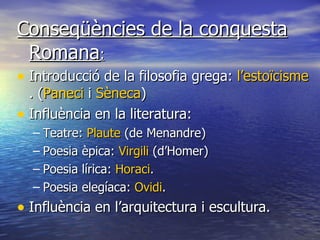 Conseqüències de la conquesta Romana : Introducció de la filosofia grega:  l’estoïcisme . ( Paneci  i  Sèneca ) Influència en la literatura: Teatre:  Plaute  (de Menandre) Poesia èpica:  Virgili  (d’Homer) Poesia lírica:  Horaci . Poesia elegíaca:  Ovidi . Influència en l’arquitectura i escultura. 