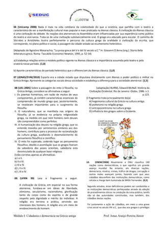 06 (Unicamp 2008) Nada é mais na vida cotidiana da coletividade do que a oratória, que partilha com o teatro a
característica de ser a manifestação cultural mais popular e mais praticada na Atenas clássica. A civilização da Atenas clássica
é uma civilização do debate. As reações dos atenienses na Assembléia eram influenciadas por sua experiência como público
do teatro e vice-versa. Trata-se de uma civilização substancialmente oral. O grego era educado para escutar. O caminho de
Sócrates a Aristóteles ilustra perfeitamente o percurso da cultura grega da oralidade à civilização da escrita, que
corresponde, no plano político e social, à passagem da cidade-estado ao ecumenismo helenístico.

(Adaptado de Agostino Masarachia, “La prosa greca del V e del IV secolo a.C.” In: Giovanni D.Anna (org.). Storia della
letteratura greca. Roma: Tascabile Economici Newton, 1995, p. 52-54)

a) Estabeleça relações entre o modelo político vigente na Atenas clássica e a importância assumida pelo teatro e pela
oratória nesse período. (1,0)

b) Aponte características do período helenístico que o diferenciam da Atenas clássica. (1,0)

07 (JONAS/EVM/2010) Esparta era a cidade estado que disputava diretamente com Atenas o poder político e militar na
Grécia Antiga. Apresente as categorias sociais dessa sociedade e estabeleça a diferença para a sociedade ateniense. (1,5)

08 (UEL-2005) Sobre a passagem do mito à filosofia, na                       [adaptação] BURNS, Edward McNall. História da
    Grécia Antiga, considere as afirmativas a seguir.                Civilização Ocidental. Rio de Janeiro: Globo, 1986. v.1.
I. Os poemas homéricos, em razão de muitos de seus                                                                    p.123.
    componentes, já contêm características essenciais da          O fragmento trata principalmente do(a)
    compreensão de mundo grega que, posteriormente,                 A) hegemonia cultural da Grécia na cultura antiga.
    se revelaram importantes para o surgimento da                   B) politeísmo na religião grega.
    filosofia.                                                      C) antropocentrismo na cultura grega.
II. O naturalismo, que se manifesta nas origens da                  D) influência dos gregos sobre o Ocidente.
    filosofia, já se evidencia na própria religiosidade
    grega, na medida em que nem homens nem deuses
    são compreendidos como perfeitos.
III. A humanização dos deuses na religião grega, que os
    entende movidos por sentimentos similares aos dos
    homens, contribuiu para o processo de racionalização
    da cultura grega, auxiliando o desenvolvimento do
    pensamento filosófico e científico.
IV. O mito foi superado, cedendo lugar ao pensamento
    filosófico, devido à assimilação que os gregos fizeram
    da sabedoria dos povos orientais, sabedoria esta
    desvinculada de qualquer base religiosa.
Estão corretas apenas as afirmativas:
a) I e II.
b) II e IV.                                                       10.     (ENEM/2008) Atualmente a ONU classifica 140
c) III e IV.                                                        nações como democráticas, o que significa um grande
d) I, II e III.                                                     avanço mundial. No entanto, em diversas nações,
e) I, III e IV.                                                     democracia, miséria, crimes, tráfico de drogas, corrupção e
                                                                    outros males avançam juntos, fazendo com que seus
09. (UFRN      99)    Leia   o   fragmento     a   seguir.          cidadãos desconfiem das instituições democráticas, como
                                                                    retrata a charge bem humorada de Millôr Fernandes: (0,5)
     A civilização da Grécia, em especial na sua forma             Segundo estudos, estas deficiências podem ser combatidas e
     ateniense, fundava-se em ideais de liberdade,                 as instituições democráticas perfeiçoadas através da adoção
     otimismo, secularismo, racionalismo, glorificação             de procedimentos éticos na condução da coisa pública, tarefa
     tanto do corpo como do espírito e de grande                   não só das autoridades constituídas, mas também, dos
     respeito pela dignidade e mérito do indivíduo. A              cidadãos destas nações.
     religião era terrena e prática, servindo aos
     interesses dos homens. A religião era um meio de              Foi justamente a ação de cidadãos, em meio a uma grave
     enobrecimento do homem.                                       crise social no século VIII a.C., que deu aos gregos o privilégio


Módulo I: Cidadania e democracia na Grécia antiga                                   Prof. Jonas Araújo Pereira Júnior
 