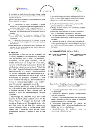 da concepção do Estado democrático, cuja “mágica” residia
 no fato de que as leis passariam a serem feitas por homens e    A Alemanha ajuda a concretizar o bloco econômico da
 não mais por deuses.                                            União Européia. A participação neste bloco implica a
 Marque a alternativa que encerra corretamente um dos fatos
                                                                 adoção de um sistema socioeconômico que:
 desse processo de concepção:

a)       A constituição de Sólon estabeleceu o regime            a) dificulta a livre iniciativa econômica, inclusive das
   democrático ao abolir a escravidão por dívida e estender o       grandes empresas na Alemanha.
   acesso aos cargos públicos a toda a população ateniense.      b) ofereça mercado europeu mais restrito aos produtos
b)       A contestação das camadas populares pressionou os          e serviços alemães.
   eupátridas, que cederam à realização de reformas políticas    c) diminua as oportunidades de iniciativa econômica
   e sociais.                                                       para os alemães em outros países e vice-versa.
c)       O código de leis draconiano introduziu critérios        d) garanta o emprego, na Alemanha, pelo afastamento
   sociais mais justos, atendendo às necessidades dos               da concorrência de outros países da própria União
   camponeses.
                                                                    Européia.
d)       O governo tirano de Psístrato foi marcado por uma
   longa guerra civil acirrada pela retirada das prerrogativas   e) por meio da união de esforços com os o países da
   dos demiurgos.                                                   União Européia, permita à economia alemã concorrer
Clístenes aperfeiçoou as reformas de Sólon, instituindo, por        em melhores condições com países de fora da União
   exemplo, a Bulé, assembléia da qual podiam participar            Européia.
   todos os cidadãos atenienses
                                                                 12. (JONAS/CCTM/2012) A charge ilustra
11. ENEM/1998
 As diferentes formas em que as sociedades se
 organizam socioeconomicamente visam a atender
 suas necessidades para a época. O liberalismo,
 atualmente, assume papel crescente, com os
 Estados diminuindo sua atuação em várias áreas,
 inclusive vendendo empresas estatais. Da idéia de
 interferência estatal na economia, do “Estado de
 Bem-Estar”, da assistência social ampla e emprego
 garantido por lei, e, às vezes, à custa de subsídios
 (na Europa defendido pela Social-Democracia),
 caminha-se para um Estado enxuto e ágil, onde a
 manutenção do progresso econômico e uma
 maior liberdade na conquista do mercado são as
 formas de assegurar ao cidadão o acesso ao bem-
 estar. Nem sempre a população concorda.                         Disponível em <http://agenciasubverta.blogspot.com> e
 Neste contexto, as eleições gerais na Alemanha,                             capturado em novembro de 2009
 em 1998, poderão levar Helmuth Kohl, com longa
 e frutuosa carreira à frente daquele país, a                    a) A semelhança existente entre as crises econômicas
 entregar o posto ao social-democrata Gerhard                      de 1929 e 2008.
                                                                 b) Desvaloriza o papel do governo e supervaloriza a
 Schroeder.
                                                                   ação dos banqueiros.
 O desemprego na Alemanha atinge seu ponto                       c) Expressa o suicídio do banqueiros em 1929 frente a
 máximo. A moeda única européia será o fim do                      falência monetária, já em 2008 em vez de banqueiros
 Marco Alemão. A imagem de Helmuth Kohl                            os sacrificados eram os trabalhadores
 começa a desvanecer-se. Conseguirá vencer este                  d) Menosprezo governamental em relação aos
 ano? Seja como for, ele luta. Mas recebeu um                      banqueiros em 1929 e a mesma situação ocorre em
 novo e tremendo golpe: o Partido Liberal (FDP)                    2008 só que com os trabalhadores.
 deixou Kohl. O secretário Geral do FDP, Guido                   e) Aprofundamento do problema social do
 Westerwelle declarou: Começou o fim da era                        desemprego e do subemprego.
 Kohl!




Módulo I: Cidadania e democracia na Grécia antiga                               Prof. Jonas Araújo Pereira Júnior
 