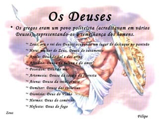Os Deuses Os gregos eram um povo politeísta (acreditavam em vários Deuses), representando-os à semelhança dos homens. Zeus: era o rei dos Deuses ocupando um lugar de destaque no panteão Hera: mulher de Zeus, Deusa do casamento Apolo: Deus do Sol e das artes Afrodite: Deusa da beleza e do amor Poseidon: Deus do mar Artemesia: Deusa da caça e da floresta Atena: Deusa da inteligência  Deméter: Deusa das colheitas  Dionísio: Deus do Vinho Hermes: Deus do comércio Hefesto: Deus do fogo Filipe Dias Zeus 