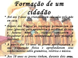 Formação de um cidadão Até aos 7 anos as crianças eram educadas pela mãe em casa. Depois dos 7 anos as raparigas permaneciam em casa (gineceu) para aprenderem a ser donas de casa e futuras mães. Os rapazes começavam a frequentar a escola, acompanhados pelo pedagogo (escravo). A partir dos 15 anos os jovens aperfeiçoavam a sua preparação física e aprofundavam seus conhecimentos sobre gramática, retórica e música. Aos 18 anos os jovens tinham, durante dois anos, a sua preparação militar, depois eram considerados cidadãos. Filipe Dias 