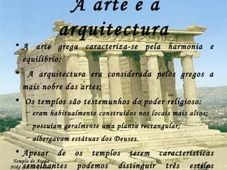 A arte e a arquitectura A arte grega caracteriza-se pela harmonia e equilíbrio; A arquitectura era considerada pelos gregos a mais nobre das artes; Os templos são testemunhos do poder religioso: eram habitualmente construídos nos locais mais altos; possuíam geralmente uma planta rectangular; albergavam estátuas dos Deuses. Apesar de os templos terem características semelhantes podemos distinguir três estilos principais: o Dórico, Jónico e o Coríntio. Templo de Atena Niké (estilo Jónico) Filipe Dias 