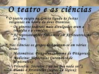 O teatro e as ciências O teatro surgiu na Grécia ligado às festas religiosas em honra do deus Dionísio: Os géneros teatrais mais divulgados eram a tragédia e a comédia; As representações faziam-se em Anfiteatros, ao ar livre. Nas ciências os gregos destacaram-se em várias áreas: Matemática: Pitágoras (teorema de Pitágoras); Medicina: Hipócrates (juramento de Hipócrates); Filosofia: Sócrates (“Só sei que nada sei”), Platão e Aristóteles (regras da lógica); História: Heródoto e Tucídides. Heródoto  (Historiador) Filipe Dias 