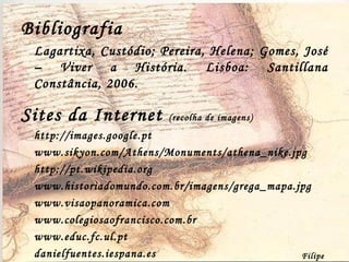 Bibliografia Lagartixa, Custódio; Pereira, Helena; Gomes, José –  Viver a História.  Lisboa: Santillana Constância, 2006. Sites da Internet  (recolha de imagens) http://images.google.pt www.sikyon.com/Athens/Monuments/athena_nike.jpg  http://pt.wikipedia.org www.historiadomundo.com.br/imagens/grega_mapa.jpg www.visaopanoramica.com www.colegiosaofrancisco.com.br  www.educ.fc.ul.pt  danielfuentes.iespana.es Filipe Dias 