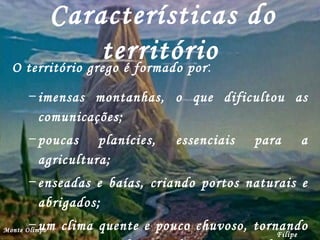 Características do território   O território grego é formado por : imensas montanhas, o que dificultou as comunicações; poucas planícies, essenciais para a agricultura; enseadas e baías, criando portos naturais e abrigados; um clima quente e pouco chuvoso, tornando a terra pouca favorável para a agricultura. Filipe Dias Monte Olimpo 