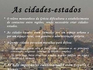As cidades-estados O relevo montanhoso da Grécia dificultava o estabelecimento de contactos entre regiões, sendo necessário criar cidades-estados. As cidades-estados eram formadas por um espaço urbano e por um espaço rural, com governo e administração própria. Algumas cidades possuíam muralhas para defesa : Na  acrópole  (parte alta e fortificada) situavam-se as principais construções religiosas  (estatuas de Deuses e templos); Na parte mais baixa situava-se a  ágora , a praça pública, um espaço concorrido e animado. As mais importantes cidades-estados eram Esparta e Atenas. Filipe Dias Acrópole  