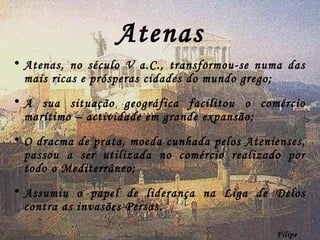 Atenas Atenas, no século V a.C., transformou-se numa das mais ricas e prósperas cidades do mundo grego; A sua situação geográfica facilitou o comércio marítimo – actividade em grande expansão; O dracma de prata, moeda cunhada pelos Atenienses, passou a ser utilizada no comércio realizado por todo o Mediterrâneo; Assumiu o papel de liderança na Liga de Delos contra as invasões Persas. Filipe Dias 