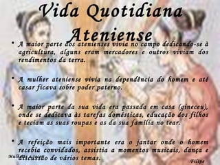 Vida Quotidiana Ateniense A maior parte dos atenienses vivia no campo dedicando-se à agricultura, alguns eram mercadores e outros viviam dos rendimentos da terra. A mulher ateniense vivia na dependência do homem e até casar ficava sobre poder paterno. A maior parte da sua vida era passada em casa (gineceu), onde se dedicava às tarefas domésticas, educação dos filhos e teciam as suas roupas e as da sua família no tear. A refeição mais importante era o jantar onde o homem recebia convidados, assistia a momentos musicais, dança e discussão de vários temas. Filipe Dias Mulheres a tecer 