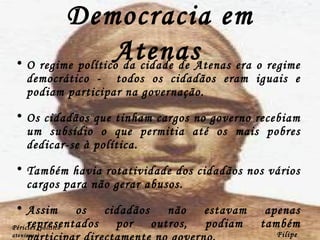 Democracia em Atenas   O regime político da cidade de Atenas era o regime democrático -  todos os cidadãos eram iguais e podiam participar na governação. Os cidadãos que tinham cargos no governo recebiam um subsídio o que permitia até os mais pobres dedicar-se à política. Também havia rotatividade dos cidadãos nos vários cargos para não gerar abusos. Assim os cidadãos não estavam apenas representados por outros, podiam também participar directamente no governo. Filipe Dias Péricles  (político ateniense) 