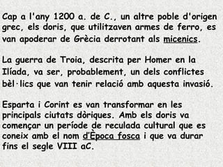Cap a l'any 1200 a. de C., un altre poble d'origen grec, els  doris , que utilitzaven armes de ferro, es van apoderar de Grècia derrotant als  micenics .  La guerra de Troia, descrita per  Homer  en  la  Ilíada , va ser, probablement, un dels conflictes bèl·lics que van tenir relació amb aquesta invasió.  Esparta i Corint es van transformar en les principals ciutats dòriques. Amb els doris va començar un període de reculada cultural que es coneix amb el nom  d’Època fosca  i que va durar fins el segle VIII aC.  