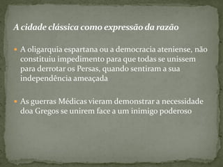 Acidade clássica como expressãoda razão
 A oligarquia espartana ou a democracia ateniense, não
constituiu impedimento para que todas se unissem
para derrotar os Persas, quando sentiram a sua
independência ameaçada
 As guerras Médicas vieram demonstrar a necessidade
doa Gregos se unirem face a um inimigo poderoso
 