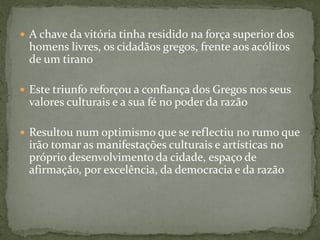 A chave da vitória tinha residido na força superior dos
homens livres, os cidadãos gregos, frente aos acólitos
de um tirano
 Este triunfo reforçou a confiança dos Gregos nos seus
valores culturais e a sua fé no poder da razão
 Resultou num optimismo que se reflectiu no rumo que
irão tomar as manifestações culturais e artísticas no
próprio desenvolvimento da cidade, espaço de
afirmação, por excelência, da democracia e da razão
 