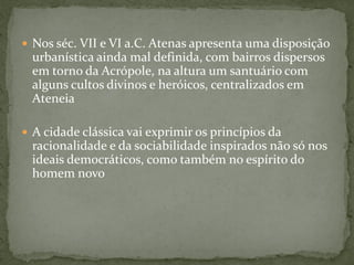  Nos séc. VII e VI a.C. Atenas apresenta uma disposição
urbanística ainda mal definida, com bairros dispersos
em torno da Acrópole, na altura um santuário com
alguns cultos divinos e heróicos, centralizados em
Ateneia
 A cidade clássica vai exprimir os princípios da
racionalidade e da sociabilidade inspirados não só nos
ideais democráticos, como também no espírito do
homem novo
 