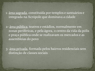 1- área sagrada, constituída por templos e santuários e
integrada na Acrópole que dominava a cidade
2- área pública, teatros e estádios, normalmente em
zonas periféricas, e pela ágora, o centro da vida da pólis
e praça pública onde se realizavam os mercados e as
assembleias do povo
3- área privada, formada pelos bairros residenciais sem
distinção de classes sociais
 
