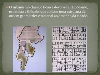  O urbanismo clássico ficou a dever-se a Hipódamo,
urbanista e filósofo, que aplicou uma estrutura de
ordem geométrica e racional ao desenho da cidade.
 